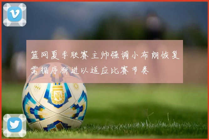 篮网夏季联赛主帅强调小布朗恢复需循序渐进以适应比赛节奏