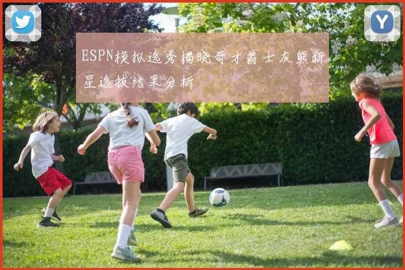 ESPN模拟选秀揭晓奇才爵士灰熊新星选拔结果分析