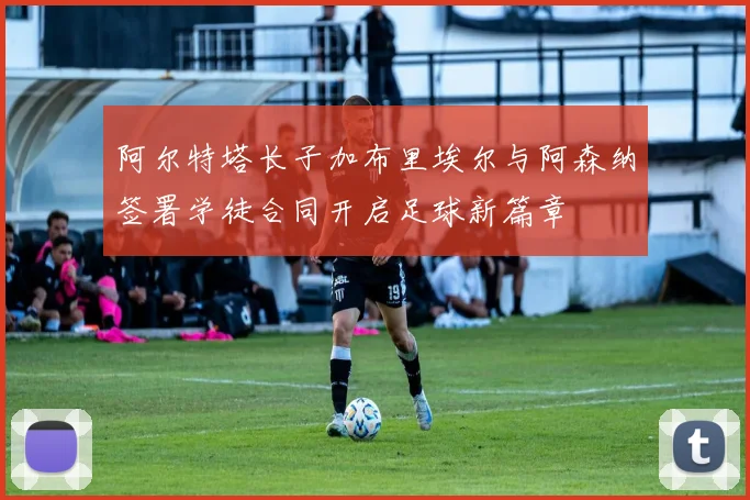 阿尔特塔长子加布里埃尔与阿森纳签署学徒合同开启足球新篇章