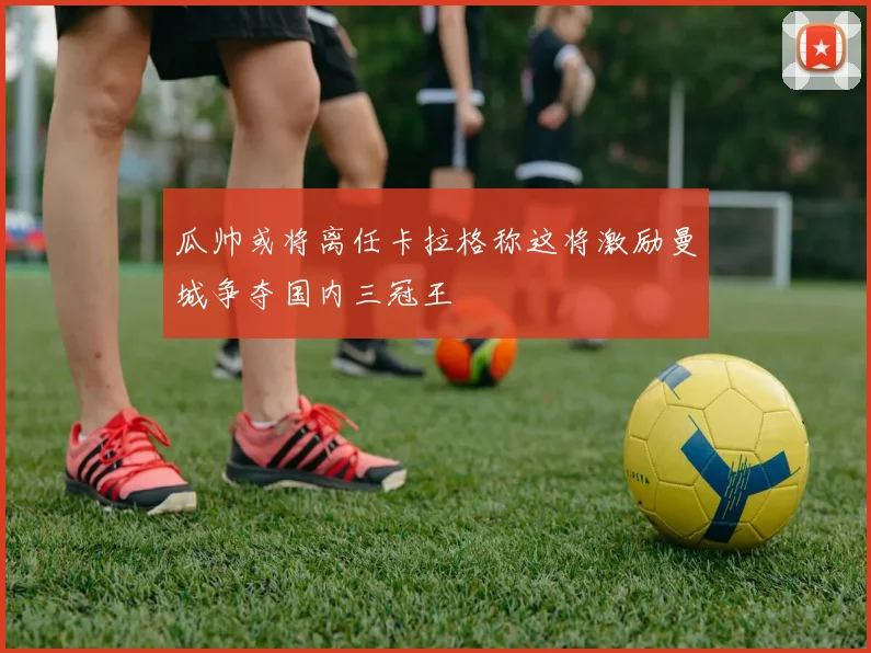 瓜帅或将离任卡拉格称这将激励曼城争夺国内三冠王