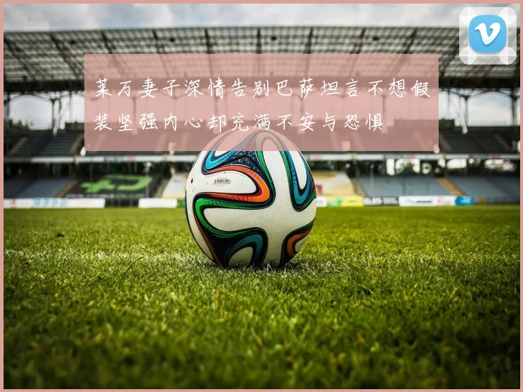 莱万妻子深情告别巴萨坦言不想假装坚强内心却充满不安与恐惧
