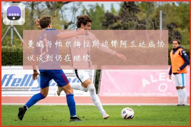 曼城与帕尔梅拉斯边锋阿兰达成协议谈判仍在继续