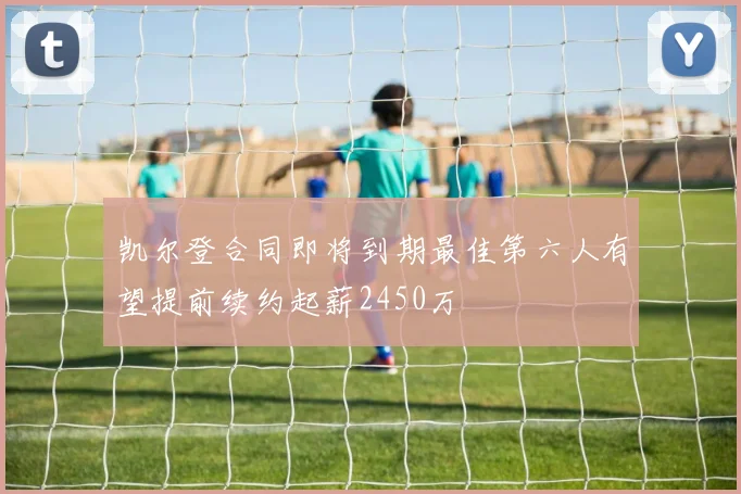 凯尔登合同即将到期最佳第六人有望提前续约起薪2450万