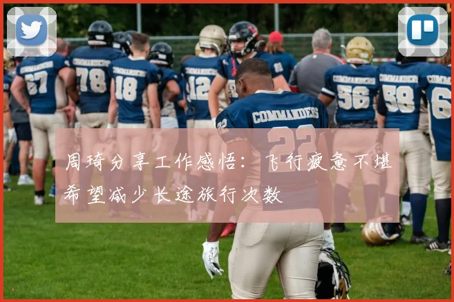 周琦分享工作感悟：飞行疲惫不堪希望减少长途旅行次数