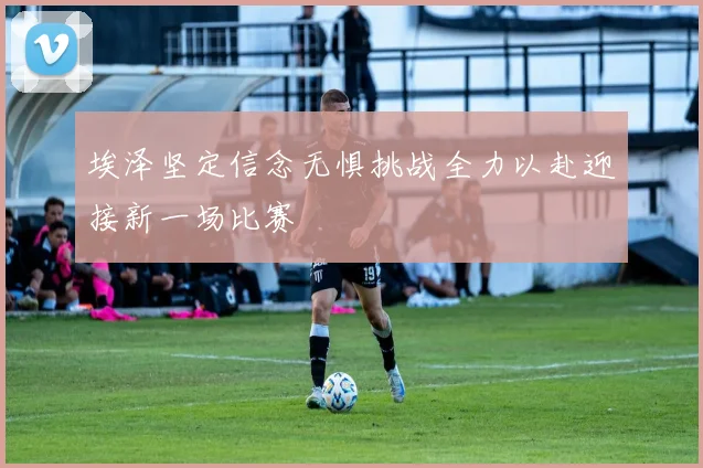 埃泽坚定信念无惧挑战全力以赴迎接新一场比赛