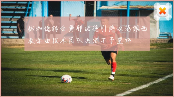 林加德转会费耶诺德引热议范佩西表示由技术团队决定不予置评