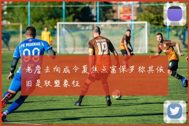 老詹去向成今夏焦点富保罗称其依旧是联盟象征