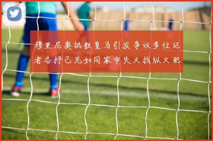 穆里尼奥执教皇马引发争议多位记者各抒己见如同家中失火找纵火犯