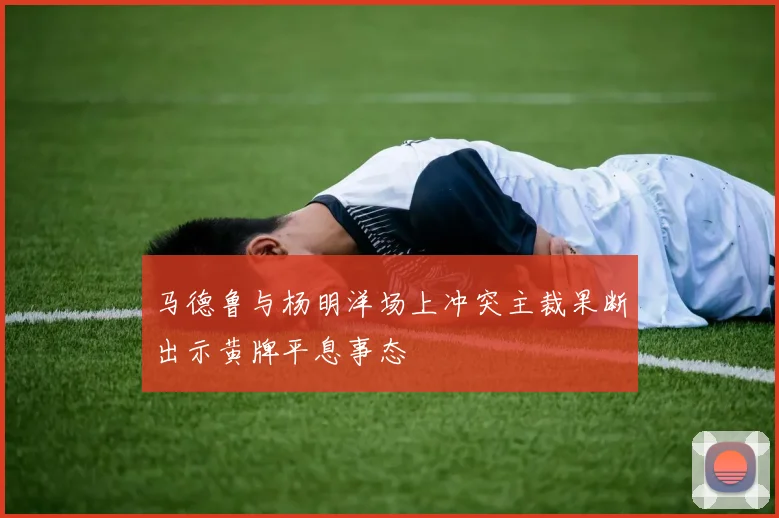 马德鲁与杨明洋场上冲突主裁果断出示黄牌平息事态