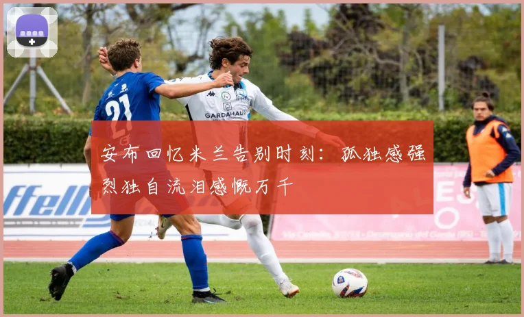 安布回忆米兰告别时刻：孤独感强烈独自流泪感慨万千