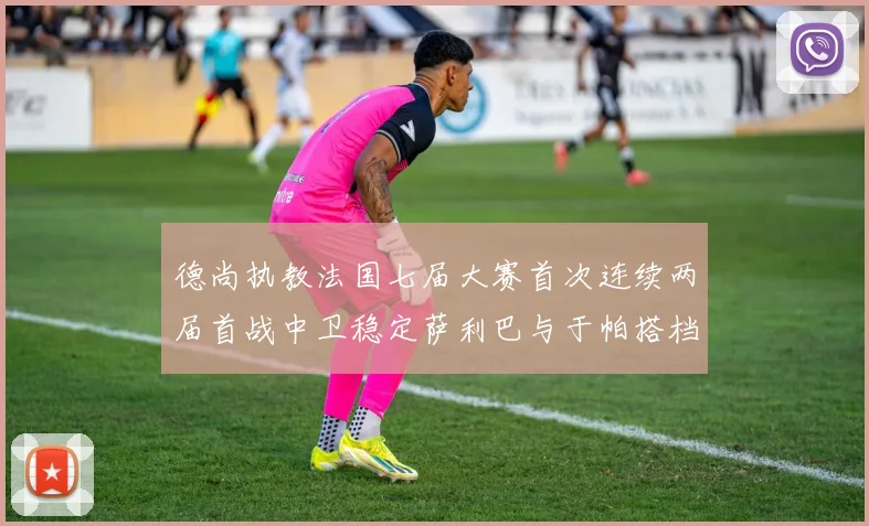 德尚执教法国七届大赛首次连续两届首战中卫稳定萨利巴与于帕搭档