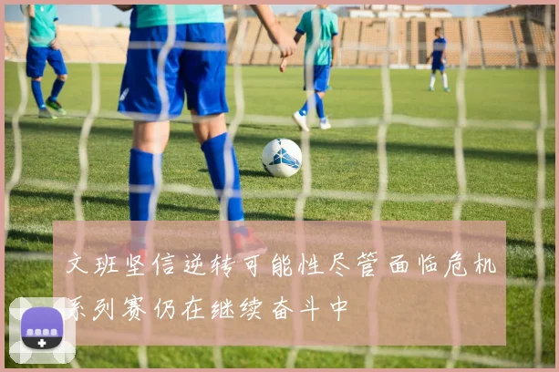 文班坚信逆转可能性尽管面临危机系列赛仍在继续奋斗中
