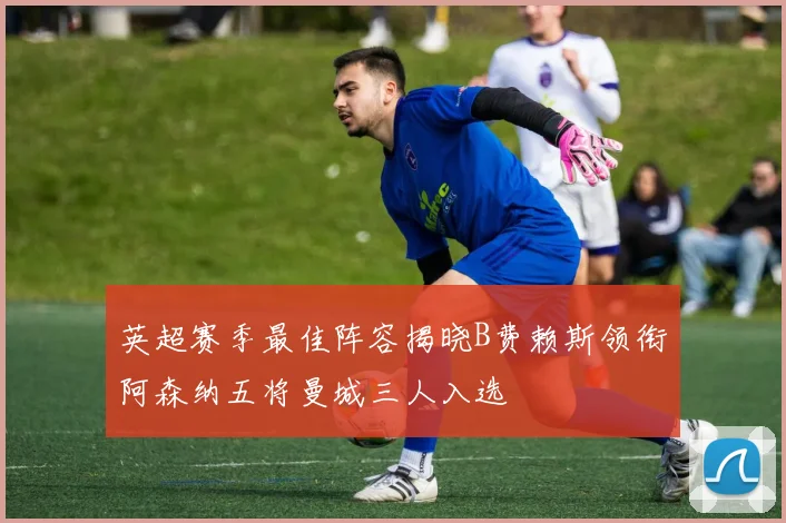 英超赛季最佳阵容揭晓B费赖斯领衔阿森纳五将曼城三人入选