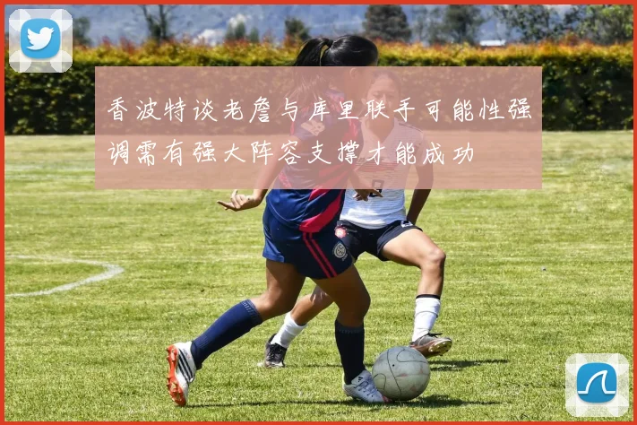 香波特谈老詹与库里联手可能性强调需有强大阵容支撑才能成功