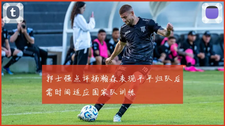 郭士强点评杨瀚森表现平平归队后需时间适应国家队训练