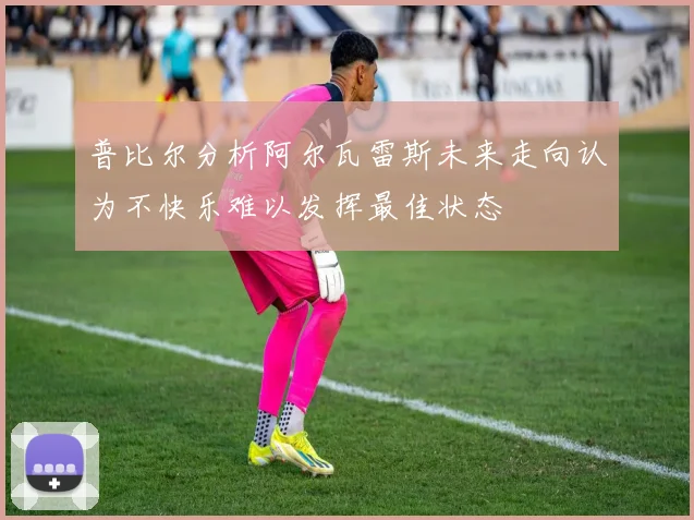 普比尔分析阿尔瓦雷斯未来走向认为不快乐难以发挥最佳状态