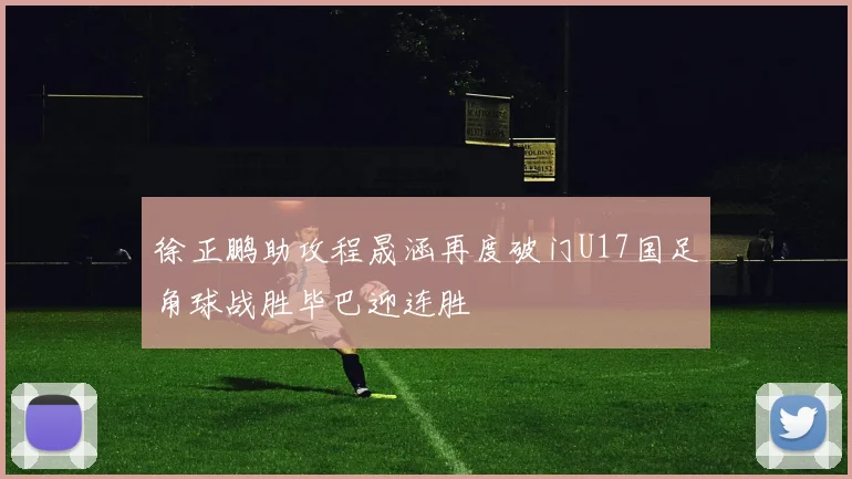 徐正鹏助攻程晟涵再度破门U17国足角球战胜毕巴迎连胜