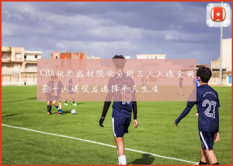 CBA状元成材现状分析三人入选全明星一人退役后选择平凡生活