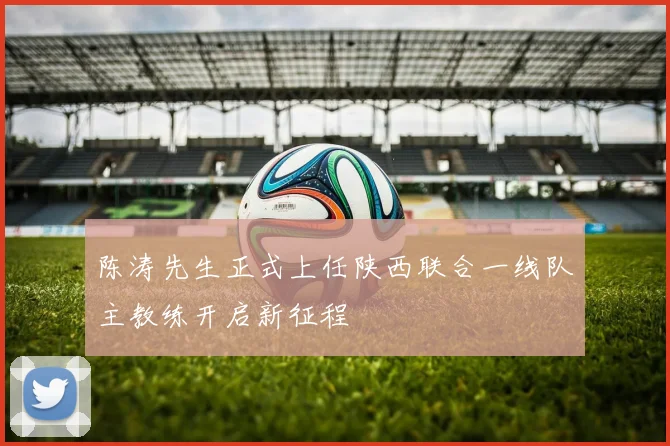 陈涛先生正式上任陕西联合一线队主教练开启新征程