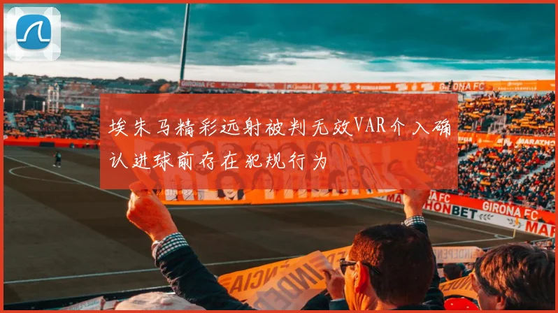埃朱马精彩远射被判无效VAR介入确认进球前存在犯规行为