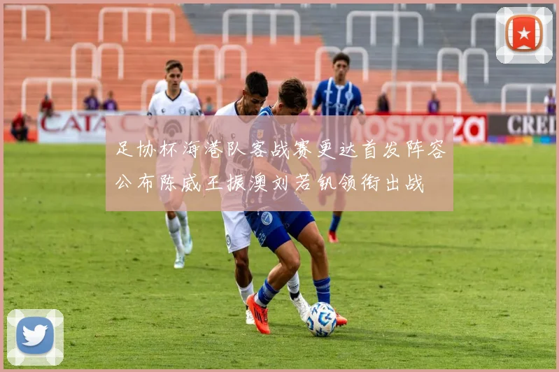足协杯海港队客战赛更达首发阵容公布陈威王振澳刘若钒领衔出战