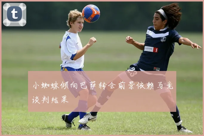 小蜘蛛倾向巴萨转会前景依赖马竞谈判结果
