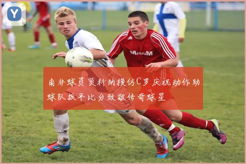 南非球员莫科纳模仿C罗庆祝动作助球队扳平比分致敬传奇球星