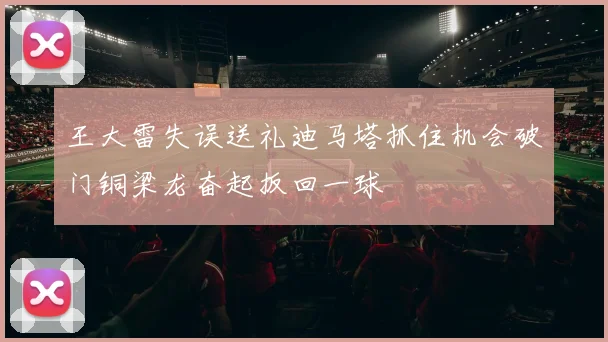王大雷失误送礼迪马塔抓住机会破门铜梁龙奋起扳回一球