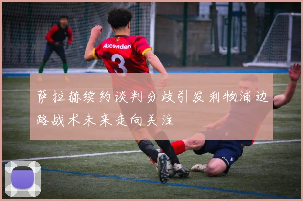 萨拉赫续约谈判分歧引发利物浦边路战术未来走向关注