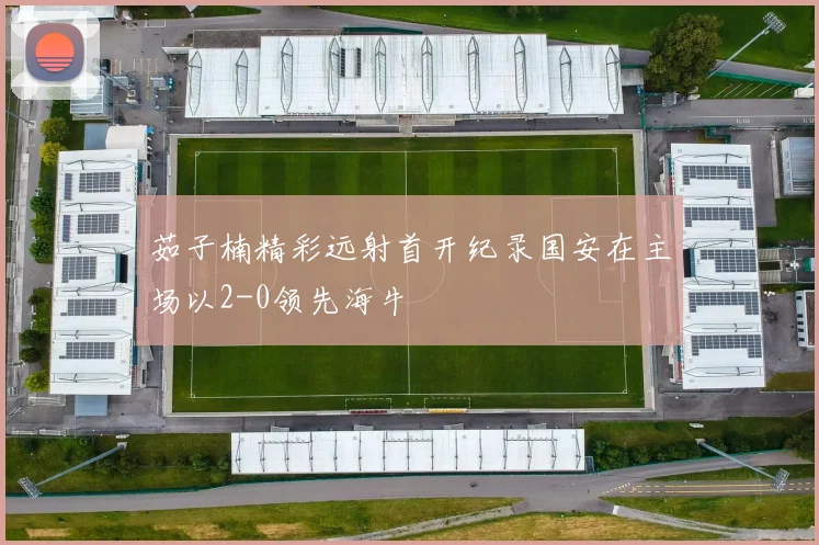 茹子楠精彩远射首开纪录国安在主场以2-0领先海牛
