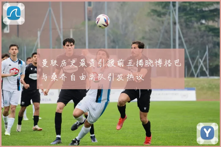 曼联历史最贵引援前五揭晓博格巴与桑乔自由离队引发热议