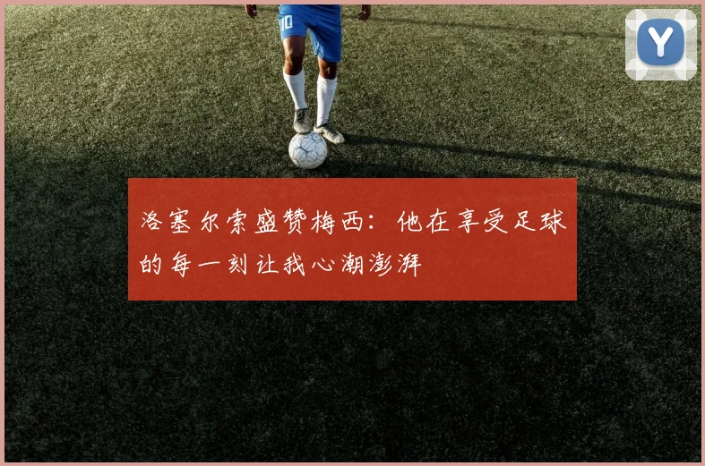 洛塞尔索盛赞梅西:他在享受足球的每一刻让我心潮澎湃
