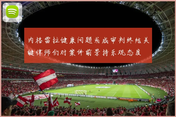 内格雷拉健康问题或成审判终结关键律师们对案件前景持乐观态度
