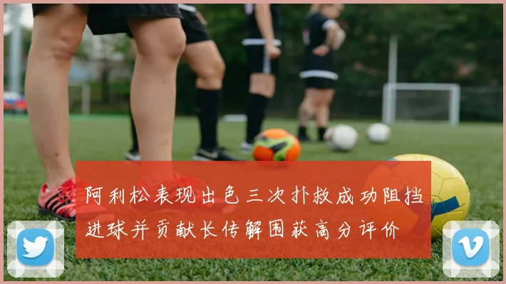 阿利松表现出色三次扑救成功阻挡进球并贡献长传解围获高分评价