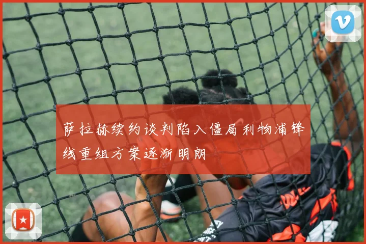 萨拉赫续约谈判陷入僵局利物浦锋线重组方案逐渐明朗