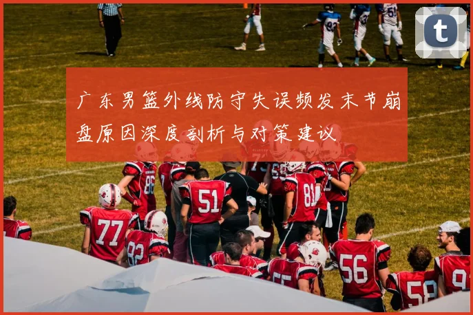 广东男篮外线防守失误频发末节崩盘原因深度剖析与对策建议