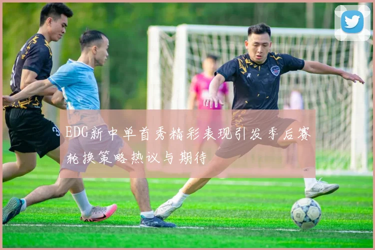EDG新中单首秀精彩表现引发季后赛轮换策略热议与期待