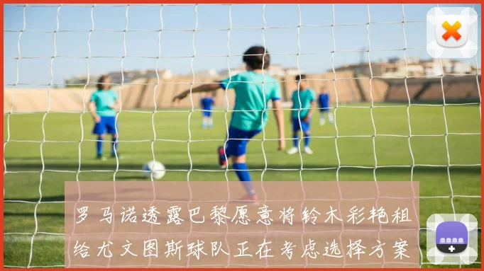 罗马诺透露巴黎愿意将铃木彩艳租给尤文图斯球队正在考虑选择方案
